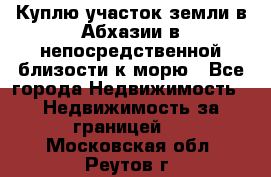 Куплю участок земли в Абхазии в непосредственной близости к морю - Все города Недвижимость » Недвижимость за границей   . Московская обл.,Реутов г.